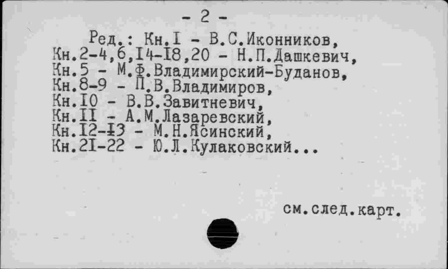 ﻿- г -
Ред. : Кн.І - В.С.Иконников, Кн.2-4,6,14-18,20 - Н.П.Дашкевич, Кн.5 - М.Ф.Владимирский-Буданов, Кн.8-9 - П.В.Владимиров, Кн.10 - В.В.Завитневич, Кн.ІІ - А.М.Лазаревский, Кн.І2-ЇЗ - М.Н.Ясинский, Кн.21-22 - Ю.Л.Кулаковский...
е
см.след.карт.